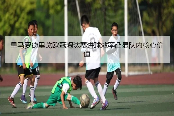 皇马罗德里戈欧冠淘汰赛进球效率凸显队内核心价值