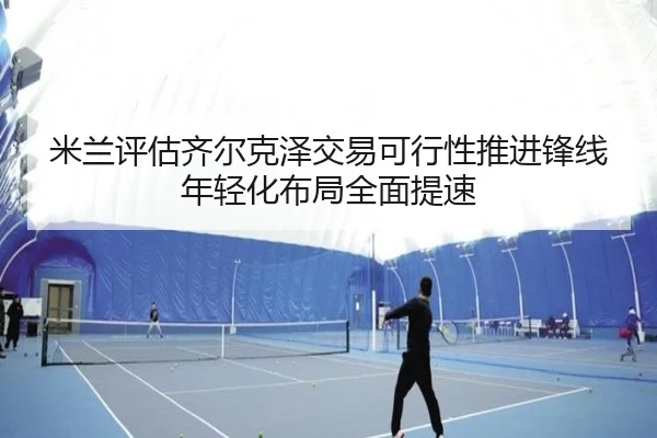 米兰评估齐尔克泽交易可行性推进锋线年轻化布局全面提速