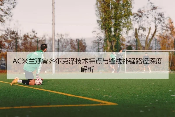 AC米兰观察齐尔克泽技术特点与锋线补强路径深度解析