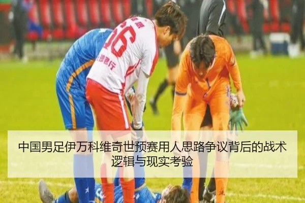 中国男足伊万科维奇世预赛用人思路争议背后的战术逻辑与现实考验