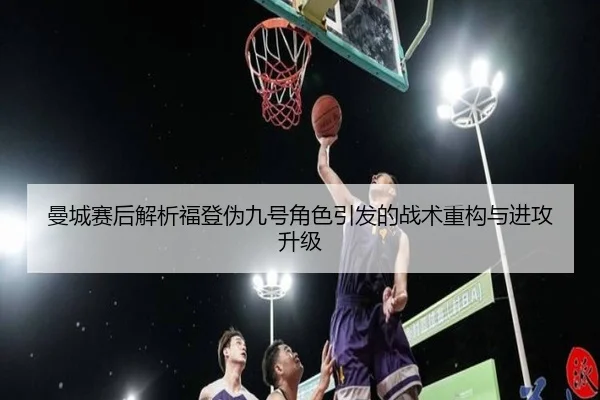 曼城赛后解析福登伪九号角色引发的战术重构与进攻升级