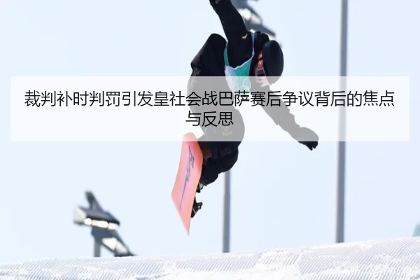 裁判补时判罚引发皇社会战巴萨赛后争议背后的焦点与反思