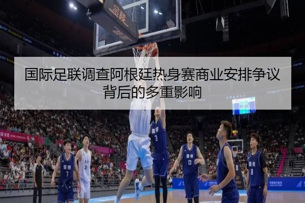 国际足联调查阿根廷热身赛商业安排争议背后的多重影响