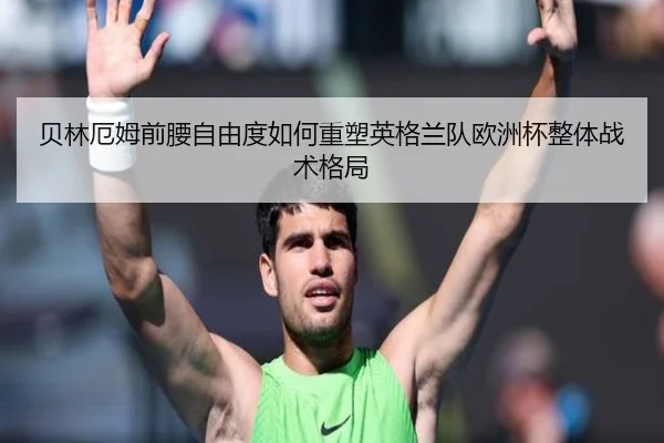 贝林厄姆前腰自由度如何重塑英格兰队欧洲杯整体战术格局