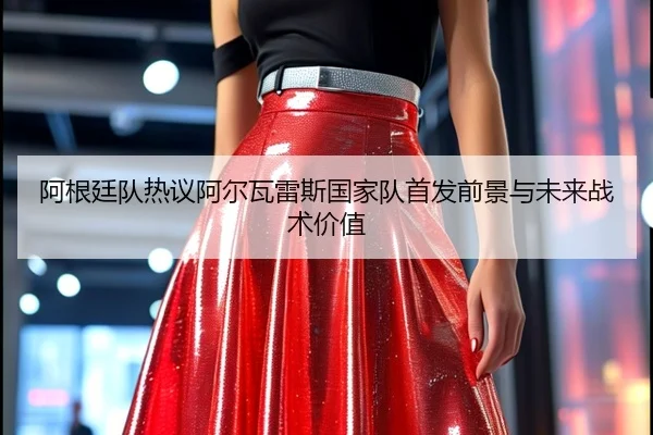 阿根廷队热议阿尔瓦雷斯国家队首发前景与未来战术价值