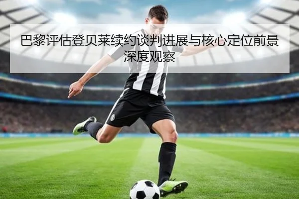 巴黎评估登贝莱续约谈判进展与核心定位前景深度观察