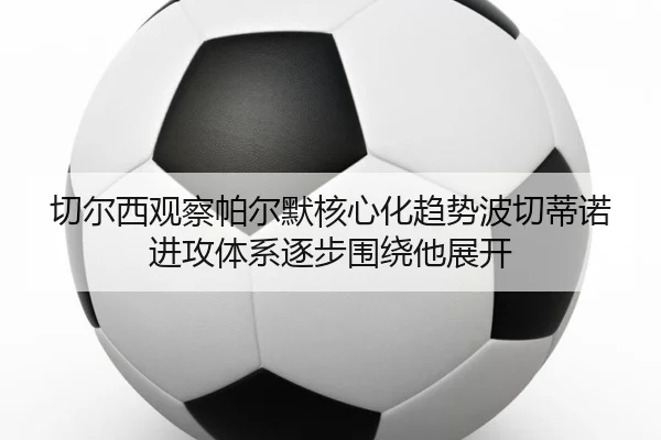 切尔西观察帕尔默核心化趋势波切蒂诺进攻体系逐步围绕他展开