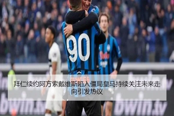 拜仁续约阿方索戴维斯陷入僵局皇马持续关注未来走向引发热议